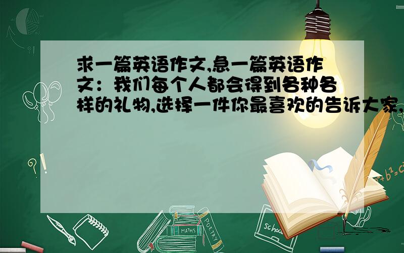 求一篇英语作文,急一篇英语作文：我们每个人都会得到各种各样的礼物,选择一件你最喜欢的告诉大家,包括谁给你的、什么时候给你的、为什么给你以及你的感受等,80词左右