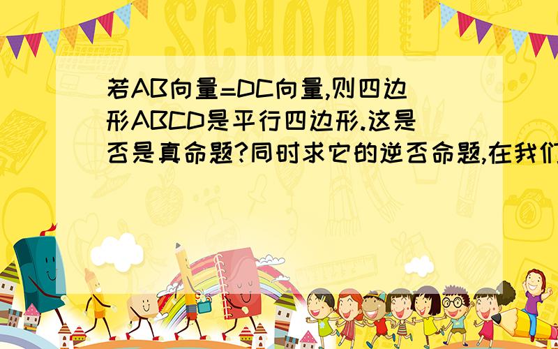 若AB向量=DC向量,则四边形ABCD是平行四边形.这是否是真命题?同时求它的逆否命题,在我们2011年数学高考辅导书中它说是假命题但我怎么觉得它是真的?还有就是 若四边形ABCD不是平行四边形,则A