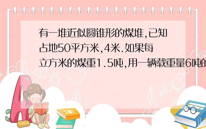 有一堆近似圆锥形的煤堆,已知占地50平方米,4米.如果每立方米的煤重1.5吨,用一辆载重量6吨的卡车来运几次能运完?