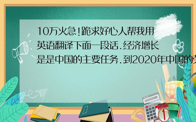 10万火急!跪求好心人帮我用英语翻译下面一段话.经济增长是是中国的主要任务.到2020年中国的劳动人口将过9亿,比所以发达国家劳动人口总量还多3亿.从1978年至2003年期间,中国城市人口增长了