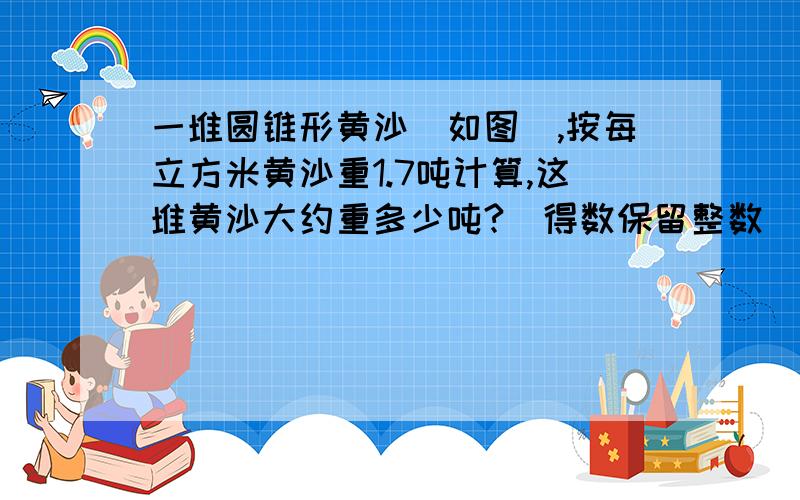 一堆圆锥形黄沙（如图),按每立方米黄沙重1.7吨计算,这堆黄沙大约重多少吨?（得数保留整数）那个如图其实就是一个圆锥形,直径：4米.5米