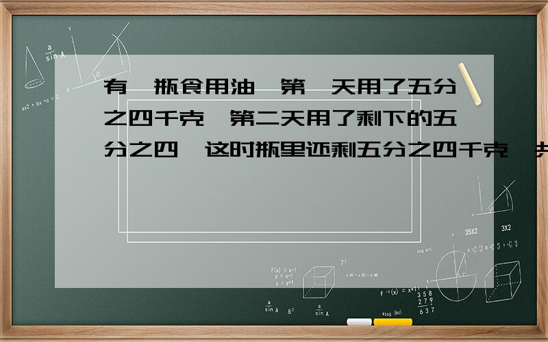 有一瓶食用油,第一天用了五分之四千克,第二天用了剩下的五分之四,这时瓶里还剩五分之四千克,共多少千急用!