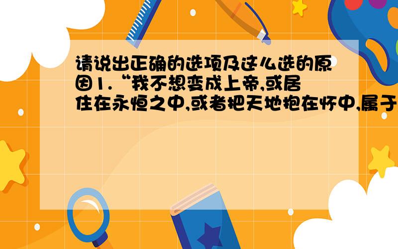 请说出正确的选项及这么选的原因1.“我不想变成上帝,或居住在永恒之中,或者把天地抱在怀中,属于人的那种光荣对我就够了.我自己是凡人,我只要求凡人的幸福.”这句话体现了什么思想：A