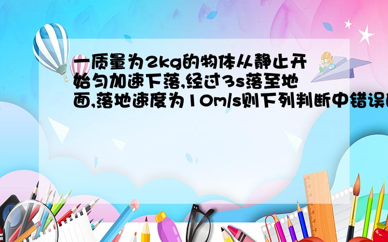 一质量为2kg的物体从静止开始匀加速下落,经过3s落至地面,落地速度为10m/s则下列判断中错误的是（）A开始下落处离地高度是15mB重力对物体做功30JC物体的重力势能减少了300JD重力对物体做功30