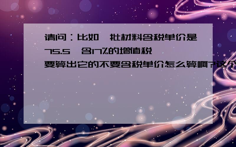 请问：比如一批材料含税单价是75.5,含17%的增值税,要算出它的不要含税单价怎么算啊?这个公式是怎样的!