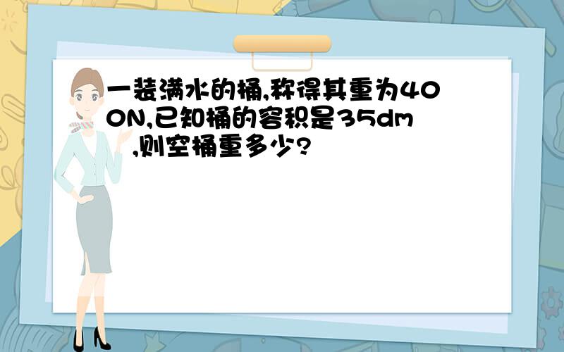 一装满水的桶,称得其重为400N,已知桶的容积是35dm³,则空桶重多少?