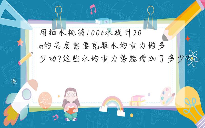 用抽水机将100t水提升20m的高度需要克服水的重力做多少功?这些水的重力势能增加了多少?