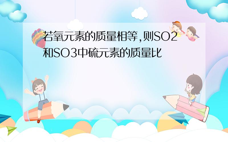 若氧元素的质量相等,则SO2和SO3中硫元素的质量比