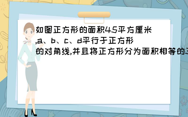 如图正方形的面积45平方厘米,a、b、c、d平行于正方形的对角线,并且将正方形分为面积相等的3部分,那么ab