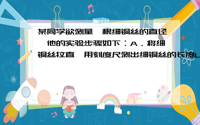 某同学欲测量一根细铜丝的直径,他的实验步骤如下：A．将细铜丝拉直,用刻度尺测出细铜丝的长度L1；某同学欲测量一根细铜丝的直径,他的实验步骤如下：A．将细铜丝拉直,用刻度尺测出细