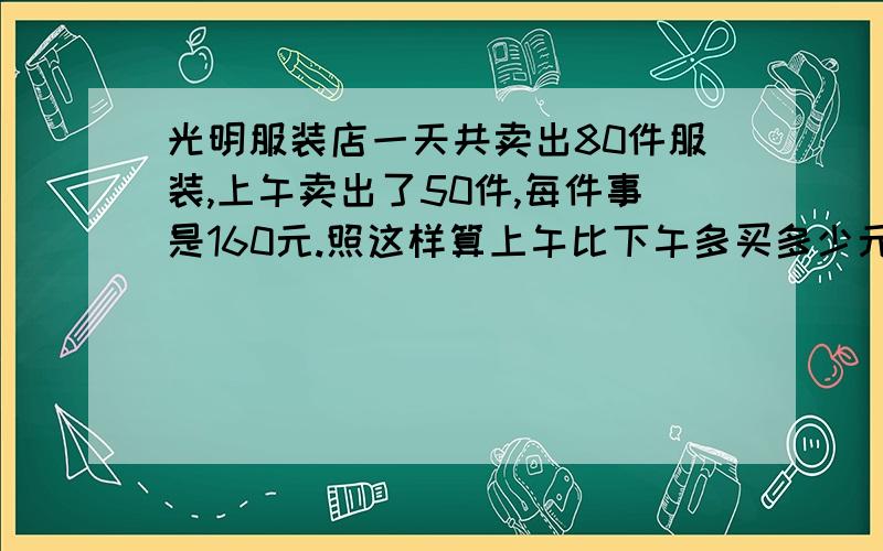 光明服装店一天共卖出80件服装,上午卖出了50件,每件事是160元.照这样算上午比下午多买多少元?切记!用不同方法解决!而且不同方法解决是什么意思,回答出来!并解决问题