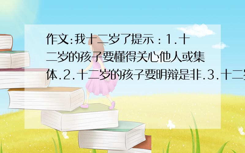 作文:我十二岁了提示：1.十二岁的孩子要懂得关心他人或集体.2.十二岁的孩子要明辩是非.3.十二岁的孩子要不怕困难获得成功.4.十二岁的孩子要有理想.5.不少于150字