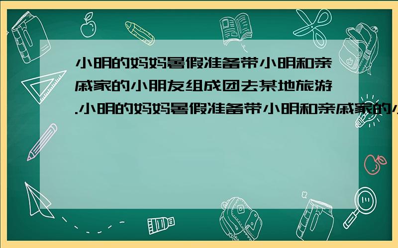 小明的妈妈暑假准备带小明和亲戚家的小朋友组成团去某地旅游.小明的妈妈暑假准备带小明和亲戚家的小朋友组成团去某地旅游.甲旅行社得促销办法是带对的一位大人买全票,其余小朋友按