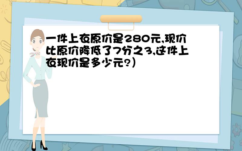 一件上衣原价是280元,现价比原价降低了7分之3,这件上衣现价是多少元?）