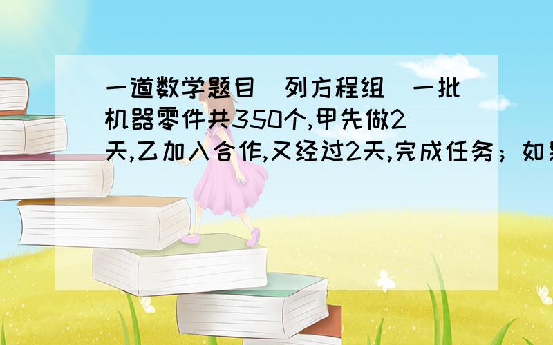 一道数学题目（列方程组）一批机器零件共350个,甲先做2天,乙加入合作,又经过2天,完成任务；如果乙先做2天,甲加入做需再经过3天完成任务,问两人每天各做多少个零件?