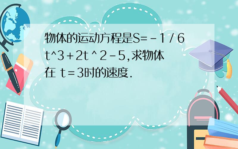 物体的运动方程是S=－1／6t^3＋2t＾2－5,求物体在 t＝3时的速度.