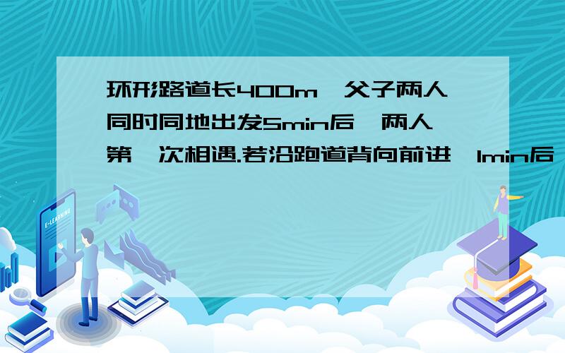 环形路道长400m,父子两人同时同地出发5min后,两人第一次相遇.若沿跑道背向前进,1min后,父子两人第一次相遇,求父亲速度及儿子速度.（假设父亲跑得快）.