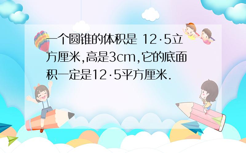 一个圆锥的体积是 12·5立方厘米,高是3cm,它的底面积一定是12·5平方厘米.