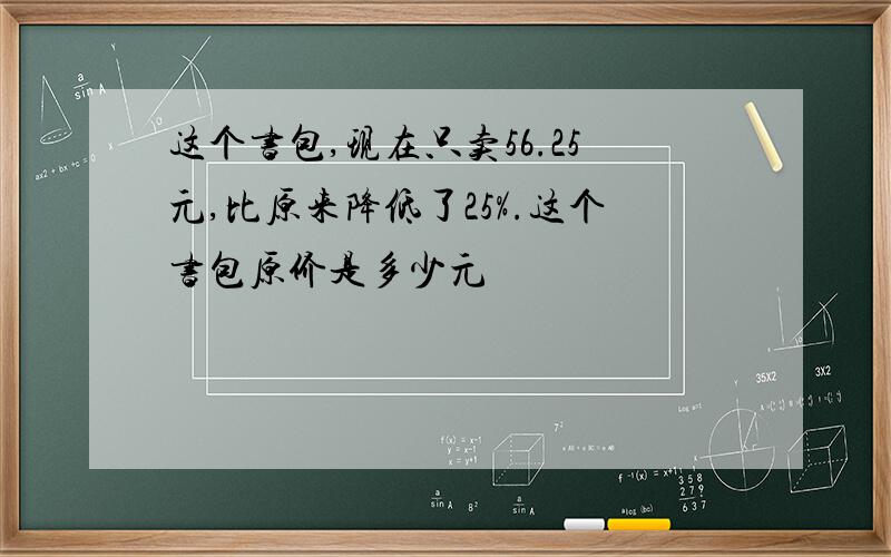 这个书包,现在只卖56.25元,比原来降低了25%.这个书包原价是多少元