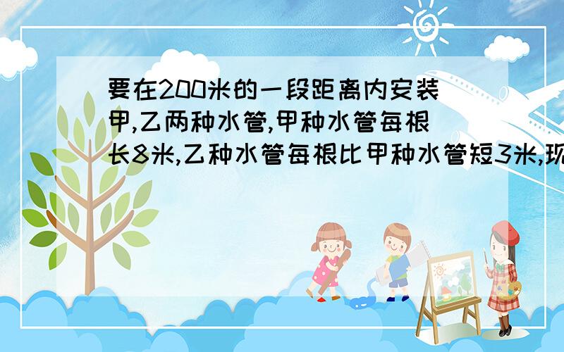 要在200米的一段距离内安装甲,乙两种水管,甲种水管每根长8米,乙种水管每根比甲种水管短3米,现安装了甲乙水管共25根,恰好完成了全部安装任务的77.5%,问两种水管各安装了多少根