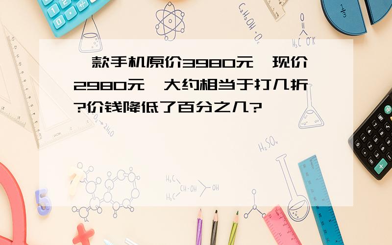 一款手机原价3980元,现价2980元,大约相当于打几折?价钱降低了百分之几?