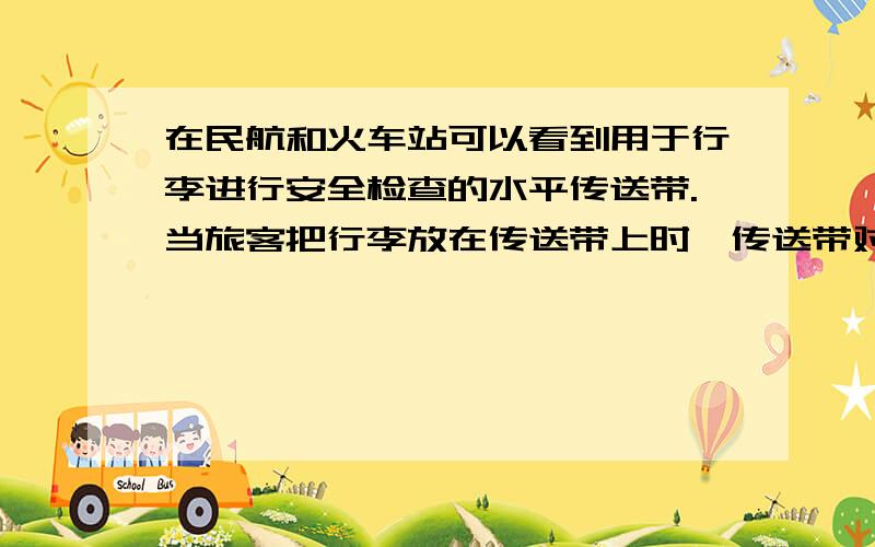 在民航和火车站可以看到用于行李进行安全检查的水平传送带.当旅客把行李放在传送带上时,传送带对行李的滑动摩擦力使行李开始运动,随后它们保持相对静止,行李随传送带一起匀速运动.