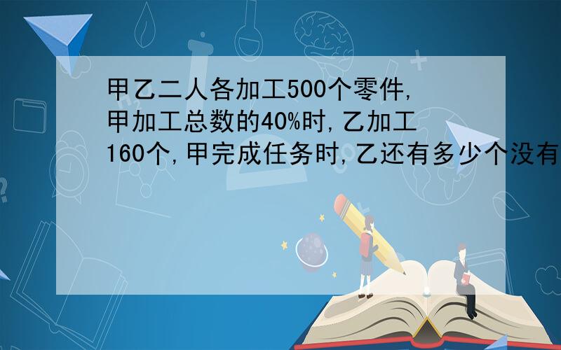 甲乙二人各加工500个零件,甲加工总数的40%时,乙加工160个,甲完成任务时,乙还有多少个没有加工