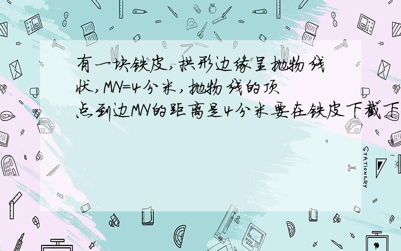 有一块铁皮,拱形边缘呈抛物线状,MN=4分米,抛物线的顶点到边MN的距离是4分米要在铁皮下截下一矩形ABCD,使矩形顶点B,C,在边MN上,A,D在抛物线上,像这样截下的矩形铁皮的边长能否=8分米?(提示:以