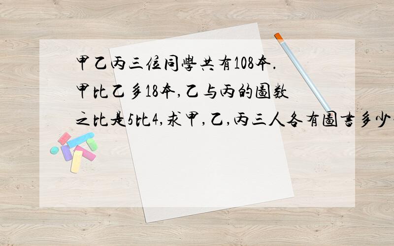 甲乙丙三位同学共有108本.甲比乙多18本,乙与丙的图数之比是5比4,求甲,乙,丙三人各有图书多少本