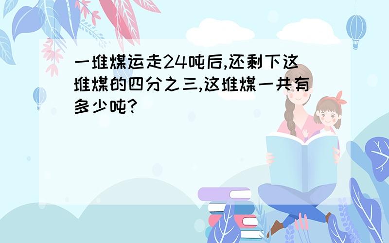 一堆煤运走24吨后,还剩下这堆煤的四分之三,这堆煤一共有多少吨?