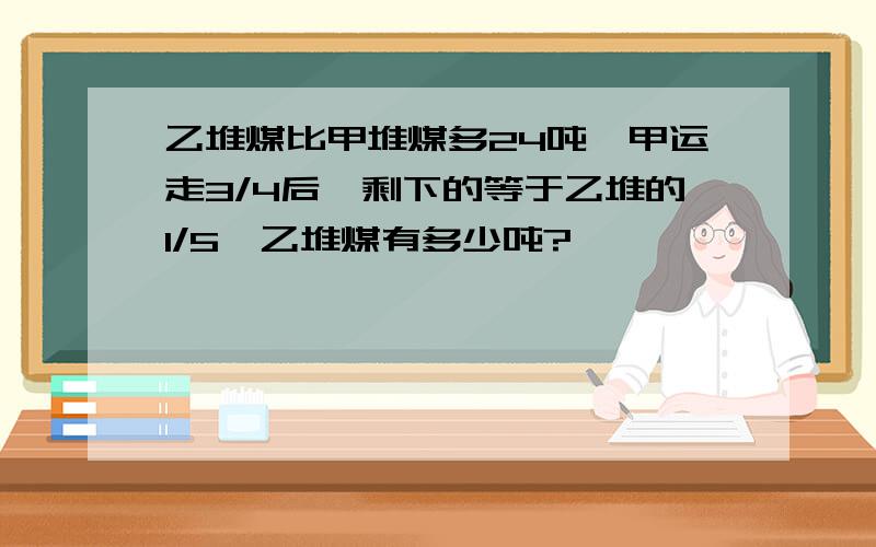 乙堆煤比甲堆煤多24吨,甲运走3/4后,剩下的等于乙堆的1/5,乙堆煤有多少吨?