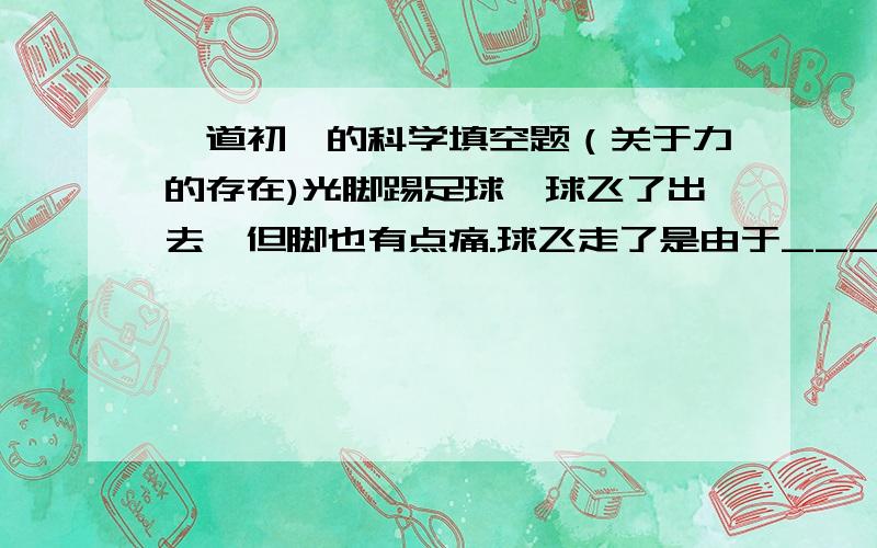 一道初一的科学填空题（关于力的存在)光脚踢足球,球飞了出去,但脚也有点痛.球飞走了是由于____对____的作用力的结果,脚感到痛是_____对______的作用力的结果.以上事实说明物体间力的作用是