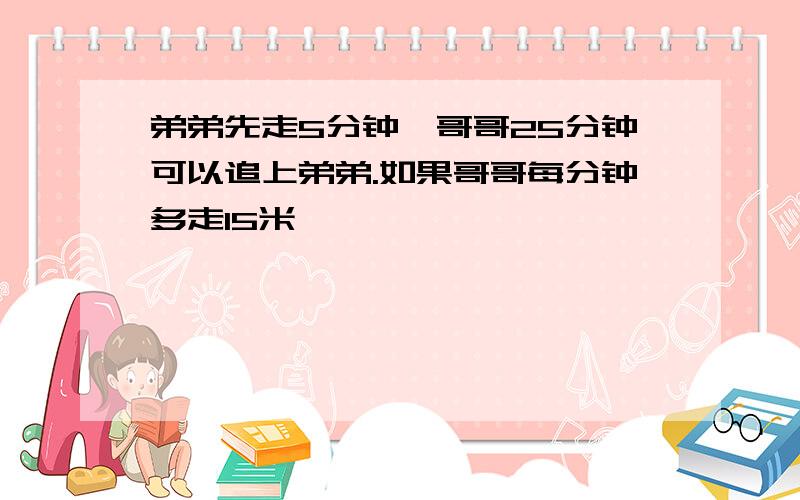 弟弟先走5分钟,哥哥25分钟可以追上弟弟.如果哥哥每分钟多走15米,