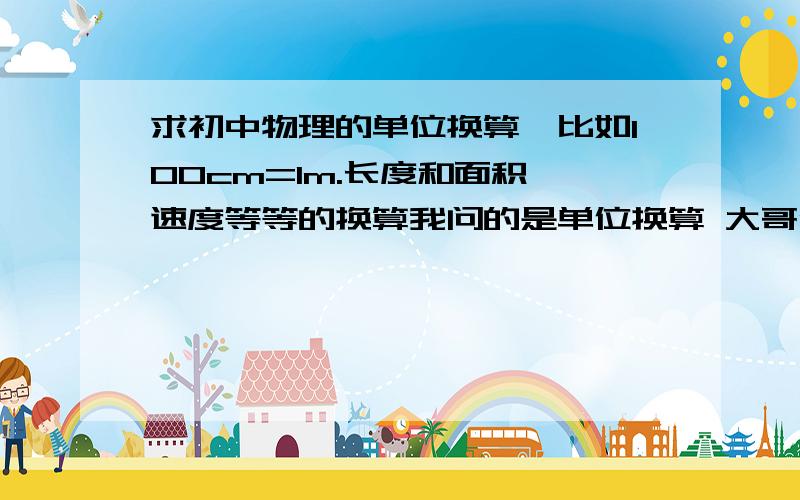 求初中物理的单位换算,比如100cm=1m.长度和面积,速度等等的换算我问的是单位换算 大哥们，你们给我物理公式干嘛？单位换算啊！看的懂吧