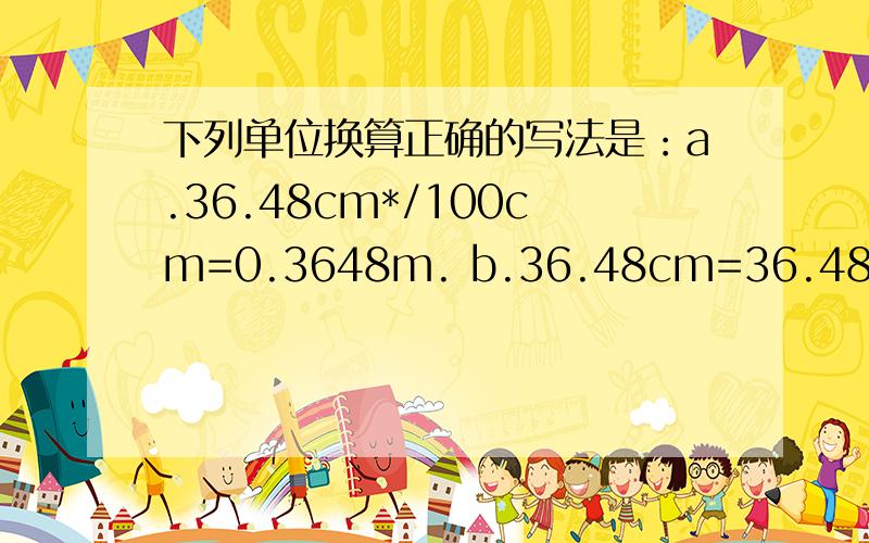 下列单位换算正确的写法是：a.36.48cm*/100cm=0.3648m. b.36.48cm=36.48cm*1/100m=0.3648mc.  36.48cm=36.48×1/100m.=0.3648m       d.36.48cm=36.48cm×1/100=0.3648m.