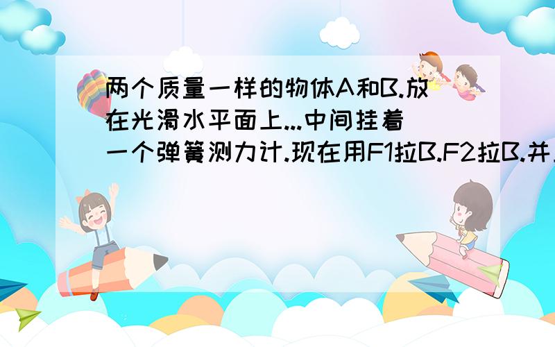 两个质量一样的物体A和B.放在光滑水平面上...中间挂着一个弹簧测力计.现在用F1拉B.F2拉B.并且F1大于F2请问...弹簧测力计的读数是多少.