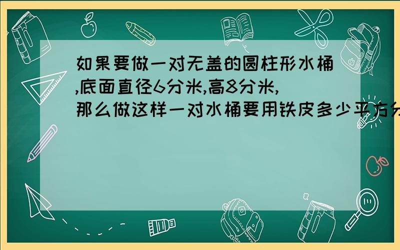 如果要做一对无盖的圆柱形水桶,底面直径6分米,高8分米,那么做这样一对水桶要用铁皮多少平方分米?（得数保留整十平方分米）