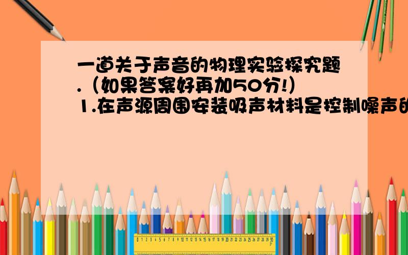 一道关于声音的物理实验探究题.（如果答案好再加50分!）1.在声源周围安装吸声材料是控制噪声的常用方法之一.在海绵和泡沫塑料这两种材料中,谁的吸声效果更好呢?请你设计一个实验回答