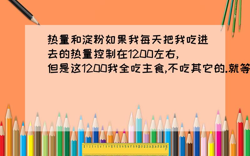 热量和淀粉如果我每天把我吃进去的热量控制在1200左右,但是这1200我全吃主食,不吃其它的.就等于我控制了热量,但我淀粉含量超标了,那我会胖吗?因为我很爱是米饭和馒头的,别复制我讨厌