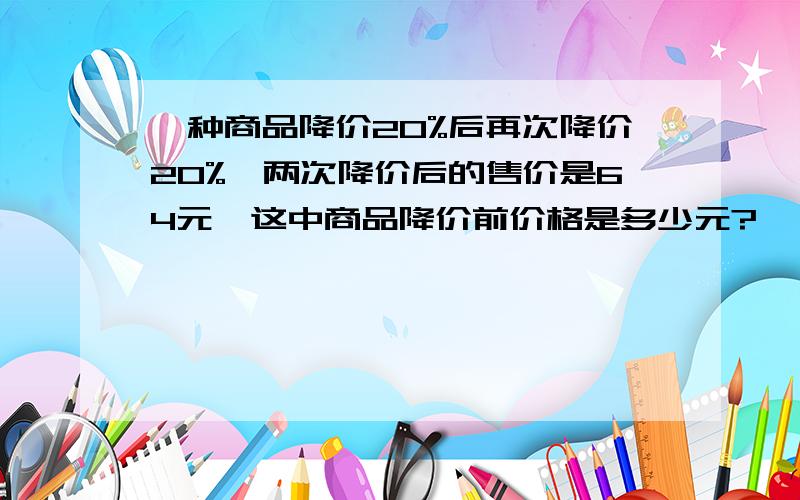 一种商品降价20%后再次降价20%,两次降价后的售价是64元,这中商品降价前价格是多少元?