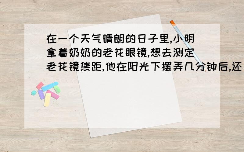 在一个天气晴朗的日子里,小明拿着奶奶的老花眼镜,想去测定老花镜焦距,他在阳光下摆弄几分钟后,还真的测初老花镜的焦距,请说出他测量的步骤和原理.