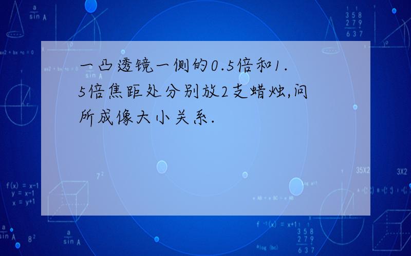 一凸透镜一侧的0.5倍和1.5倍焦距处分别放2支蜡烛,问所成像大小关系.