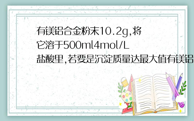 有镁铝合金粉末10.2g,将它溶于500ml4mol/L盐酸里,若要是沉淀质量达最大值有镁铝合金粉末10.2g,将它溶于500ml4mol/L盐酸里,若要是沉淀质量达到最大值,则需加入2mol/L的氢氧化钠溶液的体积为多少毫