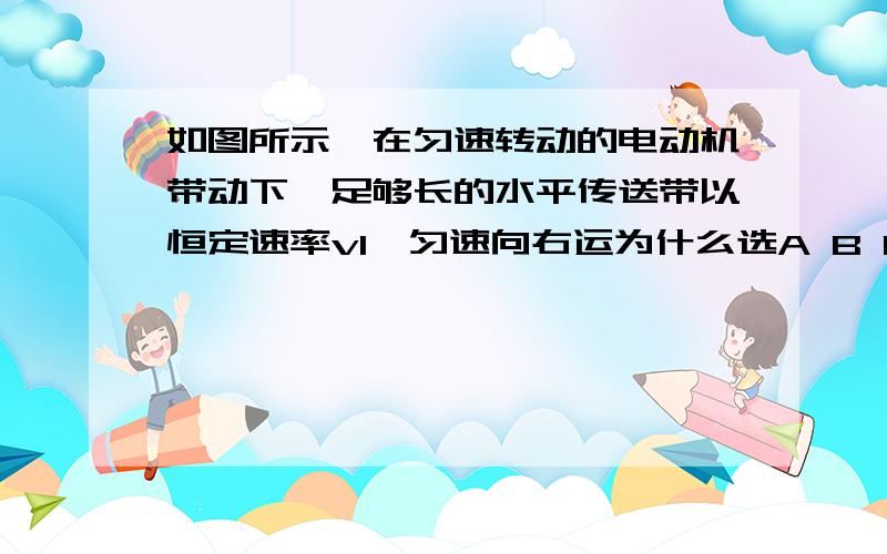 如图所示,在匀速转动的电动机带动下,足够长的水平传送带以恒定速率v1,匀速向右运为什么选A B D如图所示,在匀速转动的电动机带动下,足够长的水平传送带以恒定速率v1匀速向y右运动,一质量