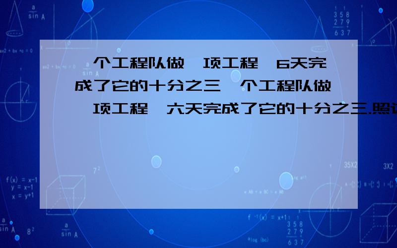 一个工程队做一项工程,6天完成了它的十分之三一个工程队做一项工程,六天完成了它的十分之三.照这样计算,还要多少天才能完成剩下的工程?可以用比例解（像解方程那样的）也可以用算式.