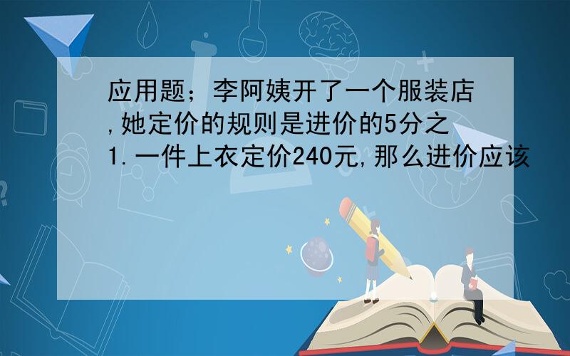 应用题；李阿姨开了一个服装店,她定价的规则是进价的5分之1.一件上衣定价240元,那么进价应该