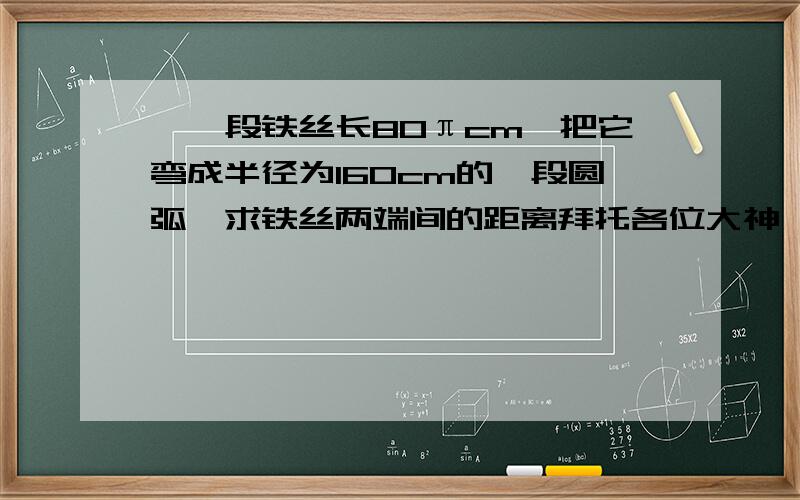 ,一段铁丝长80πcm,把它弯成半径为160cm的一段圆弧,求铁丝两端间的距离拜托各位大神