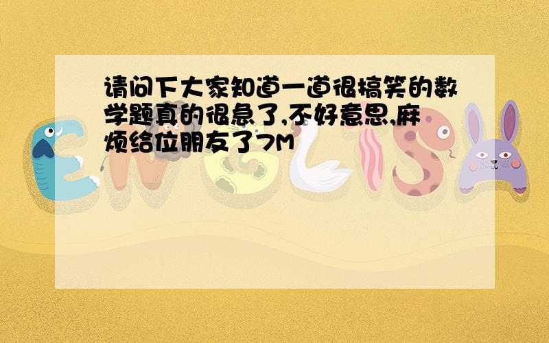 请问下大家知道一道很搞笑的数学题真的很急了,不好意思,麻烦给位朋友了7M