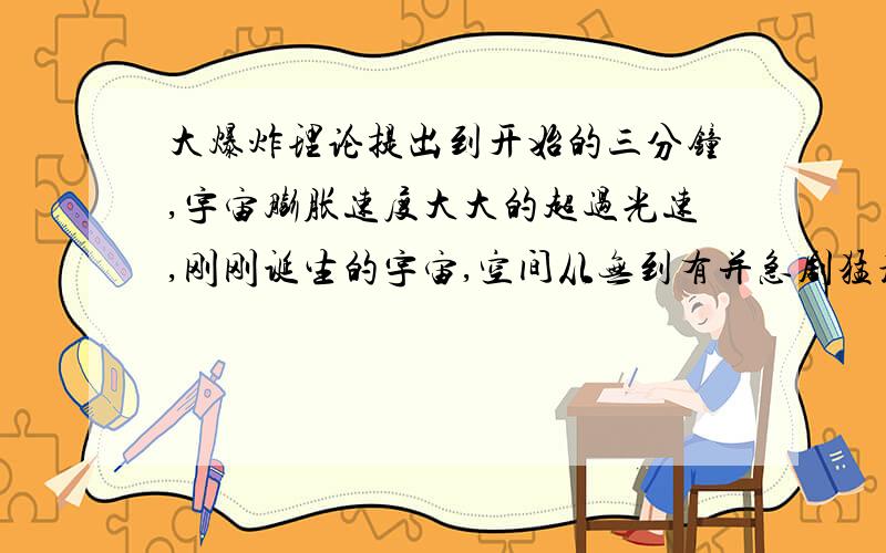 大爆炸理论提出到开始的三分钟,宇宙膨胀速度大大的超过光速,刚刚诞生的宇宙,空间从无到有并急剧猛增,仅仅10-32秒后,就暴胀到大约1光年的直径.