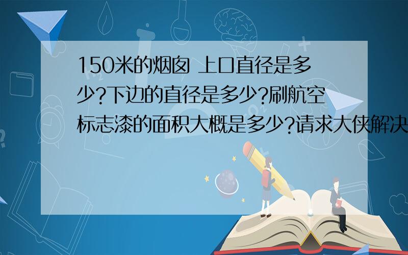 150米的烟囱 上口直径是多少?下边的直径是多少?刷航空标志漆的面积大概是多少?请求大侠解决~